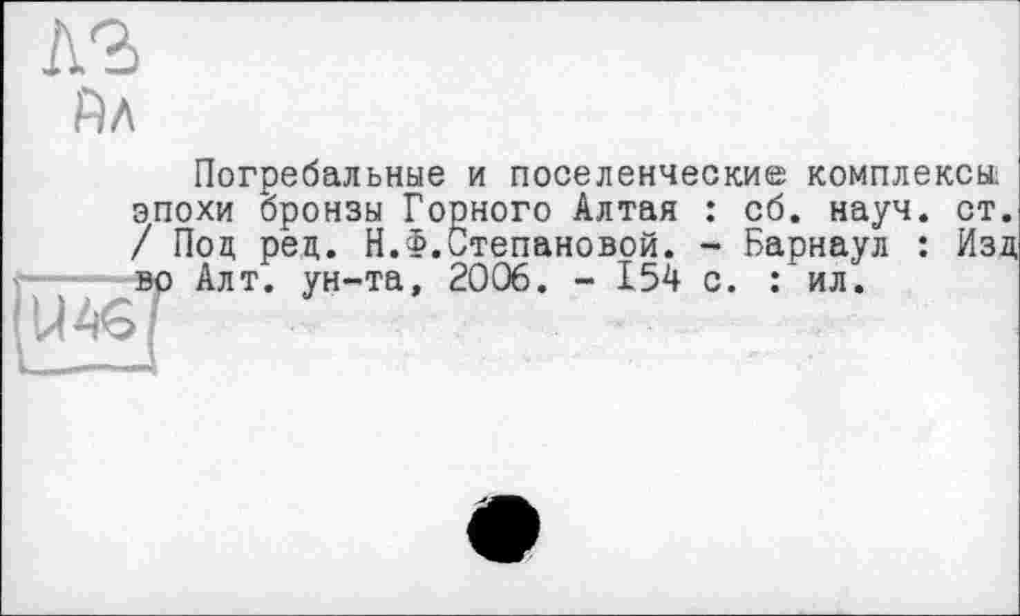 ﻿Йл
Погребальные и поселенческие комплексы; эпохи бронзы Горного Алтая : сб. науч. ст. / Под ред. Н.Ф.Степановой. - Барнаул : Изд во Алт. ун-та, 2006. - 154 с. : ил.
-—I